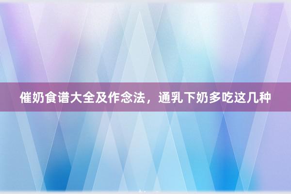 催奶食谱大全及作念法，通乳下奶多吃这几种