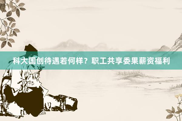 科大国创待遇若何样？职工共享委果薪资福利