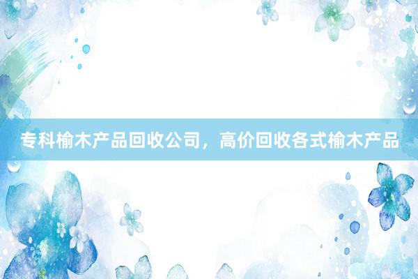 专科榆木产品回收公司，高价回收各式榆木产品
